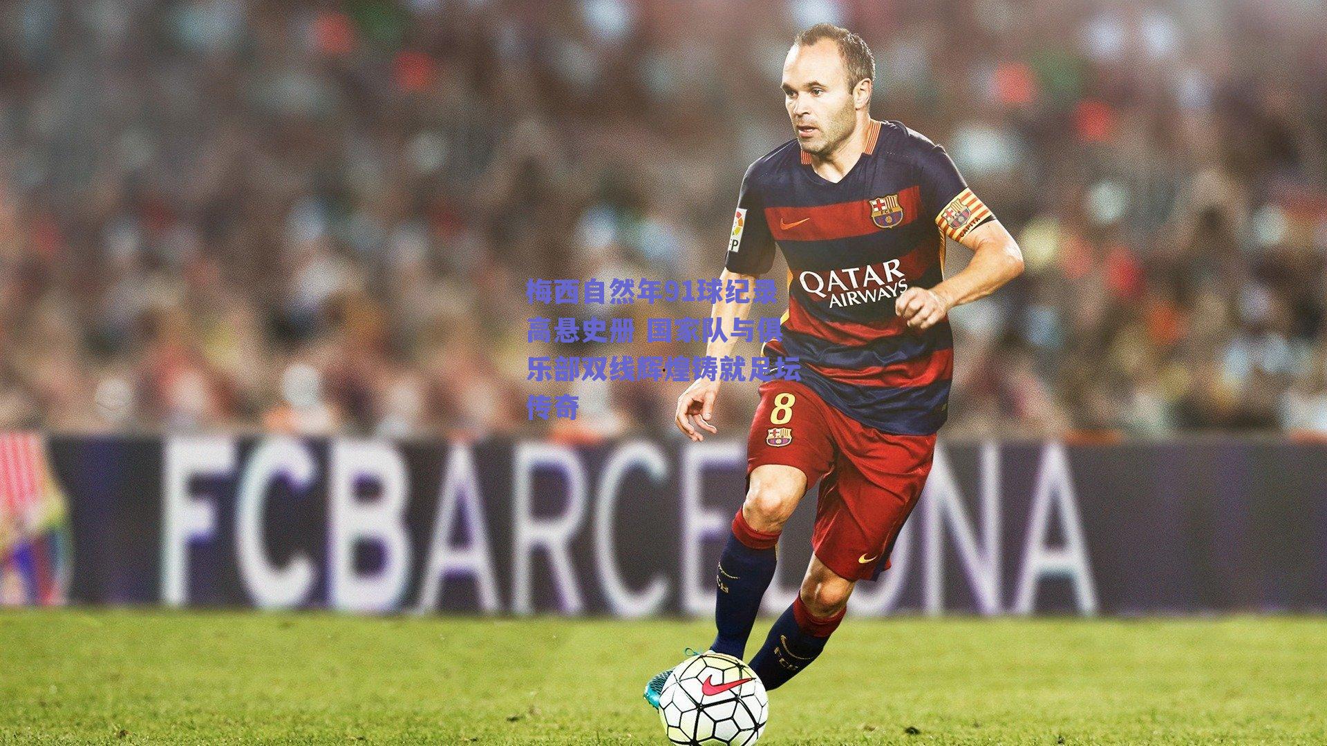 梅西自然年91球纪录高悬史册 国家队与俱乐部双线辉煌铸就足坛传奇